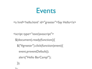 Events
<a href=‘hello.html’ id="greeter">Say Hello</a>


<script type=”text/javascript">
 $(document).ready(function(){
  $("#greeter").click(function(event){
    event.preventDefault();
    alert("Hello BarCamp!");
  });
 