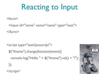 Reacting to Input
<form>
 <input id="name" name="name" type="text">
</form>


<script type="text/javascript">
 $("#name").change(function(event){
  console.log("Hello " + $("#name").val() + "!");
 });
</script>
 