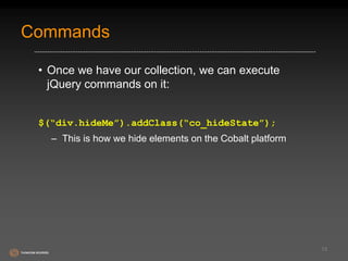 Commands 
• Once we have our collection, we can execute 
jQuery commands on it: 
$(“div.hideMe”).addClass(“co_hideState”); 
– This is how we hide elements on the Cobalt platform 
13 
 