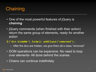 Chaining 
• One of the most powerful features of jQuery is 
chaining 
• jQuery commands (when finished with their action) 
return the same group of elements, ready for another 
action 
$(“div.hideMe”).hide().addClass(“removed”); 
– After the divs are hidden, we give them all a class “removed” 
• DOM operations can be expensive. No need to loop 
over elements- All done behind the scenes 
• Chains can continue indefinitely 
14 
 