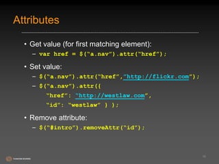 Attributes 
• Get value (for first matching element): 
– var href = $(“a.nav”).attr(“href”); 
• Set value: 
– $(“a.nav”).attr(“href”,”http://flickr.com”); 
– $(“a.nav”).attr({ 
“href”: “http://westlaw.com”, 
“id”: “westlaw” } ); 
• Remove attribute: 
– $(“#intro”).removeAttr(“id”); 
16 
 