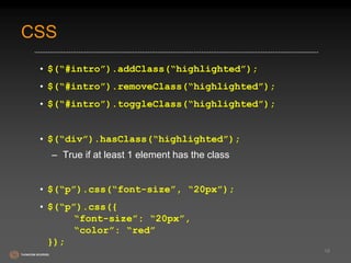 CSS 
• $(“#intro”).addClass(“highlighted”); 
• $(“#intro”).removeClass(“highlighted”); 
• $(“#intro”).toggleClass(“highlighted”); 
• $(“div”).hasClass(“highlighted”); 
– True if at least 1 element has the class 
• $(“p”).css(“font-size”, “20px”); 
• $(“p”).css({ 
“font-size”: “20px”, 
“color”: “red” 
}); 
18 
 