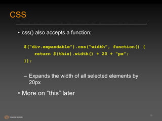 CSS 
• css() also accepts a function: 
$(“div.expandable”).css(“width”, function() { 
return $(this).width() + 20 + “px”; 
}); 
– Expands the width of all selected elements by 
20px 
• More on “this” later 
19 
 
