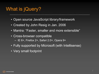 What is jQuery? 
• Open source JavaScript library/framework 
• Created by John Resig in Jan. 2006 
• Mantra: “Faster, smaller and more extensible” 
• Cross-browser compatible 
– IE 6+, Firefox 2+, Safari 2.0+, Opera 9+ 
• Fully supported by Microsoft (with Intellisense) 
• Very small footprint 
2 
 
