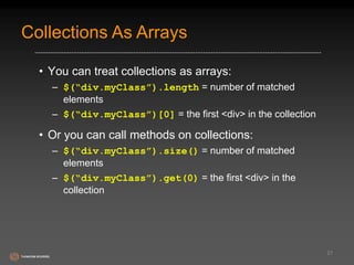 Collections As Arrays 
• You can treat collections as arrays: 
– $(“div.myClass”).length = number of matched 
elements 
– $(“div.myClass”)[0] = the first <div> in the collection 
• Or you can call methods on collections: 
– $(“div.myClass”).size() = number of matched 
elements 
– $(“div.myClass”).get(0) = the first <div> in the 
collection 
21 
 