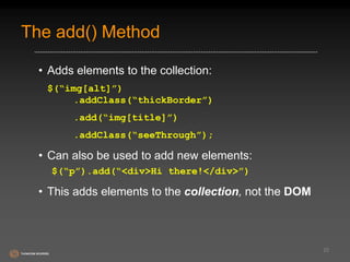 The add() Method 
• Adds elements to the collection: 
$(“img[alt]”) 
.addClass(“thickBorder”) 
.add(“img[title]”) 
.addClass(“seeThrough”); 
• Can also be used to add new elements: 
$(“p”).add(“<div>Hi there!</div>”) 
• This adds elements to the collection, not the DOM 
22 
 