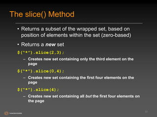 The slice() Method 
• Returns a subset of the wrapped set, based on 
position of elements within the set (zero-based) 
• Returns a new set 
$(“*”).slice(2,3); 
– Creates new set containing only the third element on the 
page 
$(“*”).slice(0,4); 
– Creates new set containing the first four elements on the 
page 
$(“*”).slice(4); 
– Creates new set containing all but the first four elements on 
the page 
23 
 
