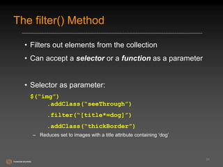 The filter() Method 
• Filters out elements from the collection 
• Can accept a selector or a function as a parameter 
• Selector as parameter: 
$(“img”) 
.addClass(“seeThrough”) 
.filter(“[title*=dog]”) 
.addClass(“thickBorder”) 
– Reduces set to images with a title attribute containing ‘dog’ 
24 
 
