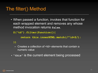 The filter() Method 
• When passed a function, invokes that function for 
each wrapped element and removes any whose 
method invocation returns false. 
$(“td”).filter(function(){ 
return this.innerHTML.match(/^d+$/); 
}) 
– Creates a collection of <td> elements that contain a 
numeric value 
• “this” is the current element being processed 
25 
 