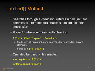 The find() Method 
• Searches through a collection, returns a new set that 
contains all elements that match a passed selector 
expression 
• Powerful when combined with chaining: 
$(“p”).find(“span”).fadeIn(); 
– Starts with all paragraphs and searches for descendant <span> 
elements 
– Same as $(“p span”) 
• Can also be used with variable: 
var mySet = $(“p”); 
mySet.find(“span”); 
26 
 