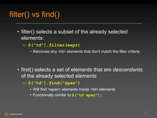 filter() vs find() 
• filter() selects a subset of the already selected 
elements: 
– $(“td”).filter(expr) 
• Removes any <td> elements that don't match the filter criteria 
• find() selects a set of elements that are descendants 
of the already selected elements 
– $(“td”).find(“span”) 
• Will find <span> elements inside <td> elements 
• Functionally similar to $(“td span”); 
27 
 