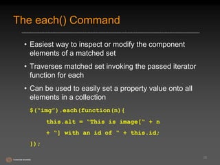 The each() Command 
• Easiest way to inspect or modify the component 
elements of a matched set 
• Traverses matched set invoking the passed iterator 
function for each 
• Can be used to easily set a property value onto all 
elements in a collection 
$(“img”).each(function(n){ 
this.alt = “This is image[“ + n 
+ “] with an id of “ + this.id; 
}); 
28 
 