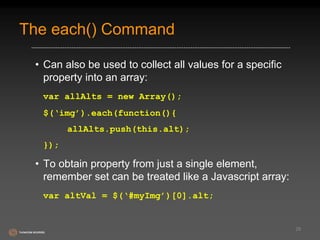 The each() Command 
• Can also be used to collect all values for a specific 
property into an array: 
var allAlts = new Array(); 
$(‘img’).each(function(){ 
allAlts.push(this.alt); 
}); 
• To obtain property from just a single element, 
remember set can be treated like a Javascript array: 
var altVal = $(‘#myImg’)[0].alt; 
29 
 