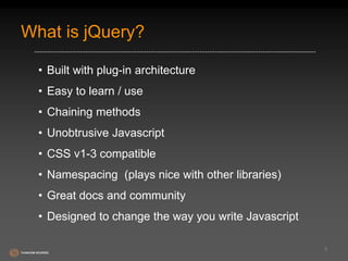 What is jQuery? 
• Built with plug-in architecture 
• Easy to learn / use 
• Chaining methods 
• Unobtrusive Javascript 
• CSS v1-3 compatible 
• Namespacing (plays nice with other libraries) 
• Great docs and community 
• Designed to change the way you write Javascript 
3 
 