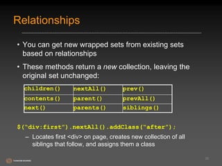 Relationships 
• You can get new wrapped sets from existing sets 
based on relationships 
• These methods return a new collection, leaving the 
original set unchanged: 
$(“div:first”).nextAll().addClass(“after”); 
– Locates first <div> on page, creates new collection of all 
siblings that follow, and assigns them a class 
30 
children() nextAll() prev() 
contents() parent() prevAll() 
next() parents() siblings() 
 