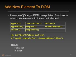 Add New Element To DOM 
• Use one of jQuery’s DOM manipulation functions to 
attach new elements to the correct element 
<p id=“foo”>Follow me!</p> 
$(“<p>Hi there!</p>”).insertAfter(“#foo”); 
Result: 
Follow me! 
Hi there! 
34 
append() insertAfter() before() 
appendTo() prepend() insertBefore() 
insert() prependTo() 
 