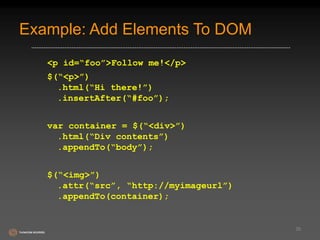 Example: Add Elements To DOM 
<p id=“foo”>Follow me!</p> 
$(“<p>”) 
.html(“Hi there!”) 
.insertAfter(“#foo”); 
var container = $(“<div>”) 
.html(“Div contents”) 
.appendTo(“body”); 
$(“<img>”) 
.attr(“src”, “http://myimageurl”) 
.appendTo(container); 
35 
 