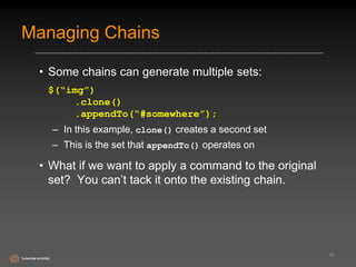 Managing Chains 
• Some chains can generate multiple sets: 
$(“img”) 
.clone() 
.appendTo(“#somewhere”); 
– In this example, clone() creates a second set 
– This is the set that appendTo() operates on 
• What if we want to apply a command to the original 
set? You can’t tack it onto the existing chain. 
36 
 