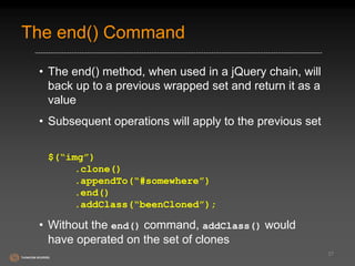 The end() Command 
• The end() method, when used in a jQuery chain, will 
back up to a previous wrapped set and return it as a 
value 
• Subsequent operations will apply to the previous set 
$(“img”) 
.clone() 
.appendTo(“#somewhere”) 
.end() 
.addClass(“beenCloned”); 
• Without the end() command, addClass() would 
have operated on the set of clones 
37 
 