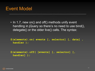 Event Model 
• In 1.7, new on() and off() methods unify event 
handling in jQuery so there’s no need to use bind(), 
delegate() or the older live() calls. The syntax: 
$(elements).on( events [, selector] [, data] , 
handler ); 
$(elements).off( [events] [, selector] [, 
handler] ); 
38 
 
