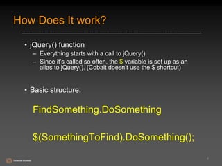 How Does It work? 
• jQuery() function 
– Everything starts with a call to jQuery() 
– Since it’s called so often, the $ variable is set up as an 
alias to jQuery(). (Cobalt doesn’t use the $ shortcut) 
• Basic structure: 
FindSomething.DoSomething 
$(SomethingToFind).DoSomething(); 
4 
 