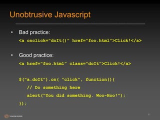 Unobtrusive Javascript 
• Bad practice: 
<a onclick=“doIt()” href=“foo.html”>Click!</a> 
• Good practice: 
<a href=“foo.html” class=“doIt”>Click!</a> 
$(“a.doIt”).on( “click”, function(){ 
// Do something here 
alert(“You did something. Woo-Hoo!”); 
}); 
41 
 