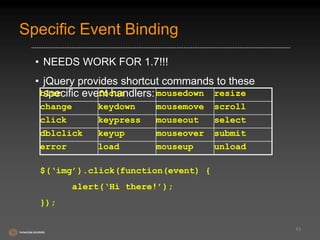 Specific Event Binding 
• NEEDS WORK FOR 1.7!!! 
• jQuery provides shortcut commands to these 
specific event handlers: 
43 
blur focus mousedown resize 
change keydown mousemove scroll 
click keypress mouseout select 
dblclick keyup mouseover submit 
error load mouseup unload 
$(‘img’).click(function(event) { 
alert(‘Hi there!’); 
}); 
 