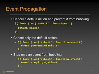 Event Propagation 
• Cancel a default action and prevent it from bubbling: 
$(‘form’).on(‘submit’, function() { 
return false; 
}) 
• Cancel only the default action: 
– $(‘form’).on(‘submit’, function(event){ 
event.preventDefault(); 
}); 
• Stop only an event from bubbling: 
– $(‘form’).on(‘submit’, function(event){ 
event.stopPropagation(); 
}); 
44 
 