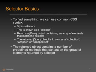 Selector Basics 
• To find something, we can use common CSS 
syntax: 
– $(css selector) 
– This is known as a “selector” 
– Returns a jQuery object containing an array of elements 
that match the selector 
– The returned jQuery object is known as a “collection”, 
“wrapper” or “wrapped set” 
• The returned object contains a number of 
predefined methods that can act on the group of 
elements returned by selector 
5 
 