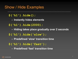 Show / Hide Examples 
$(‘h1’).hide(); 
– Instantly hides elements 
$(‘h1’).hide(2000); 
– Hiding takes place gradually over 2 seconds 
$(‘h1’).hide(‘slow’); 
– Predefined ‘slow’ transition time 
$(‘h1’).hide(‘fast’); 
– Predefined ‘fast’ transition time 
51 
 