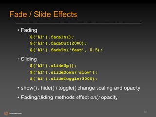 Fade / Slide Effects 
• Fading 
$(‘h1’).fadeIn(); 
$(‘h1’).fadeOut(2000); 
$(‘h1’).fadeTo(‘fast’, 0.5); 
• Sliding 
$(‘h1’).slideUp(); 
$(‘h1’).slideDown(‘slow’); 
$(‘h1’).slideToggle(3000); 
• show() / hide() / toggle() change scaling and opacity 
• Fading/sliding methods effect only opacity 
52 
 