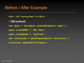 Before / After Example 
<div id=‘container’></div> 
• Old school: 
var span = document.createElement(‘span’); 
span.innerHTML = ‘My Text’; 
span.className = ‘myClass’; 
var container = getElementById(‘container’); 
container.appendChild(span); 
55 
 