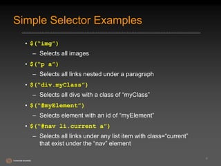 Simple Selector Examples 
• $(“img”) 
– Selects all images 
• $(“p a”) 
– Selects all links nested under a paragraph 
• $(“div.myClass”) 
– Selects all divs with a class of “myClass” 
• $(“#myElement”) 
– Selects element with an id of “myElement” 
• $(“#nav li.current a”) 
– Selects all links under any list item with class=“current” 
that exist under the “nav” element 
6 
 