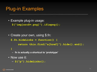 Plug-in Examples 
• Example plug-in usage: 
$(“img[src$=.png]”).ifixpng(); 
• Create your own, using $.fn: 
$.fn.hideLinks = function() { 
return this.find(“a[href]”).hide().end(); 
} 
– fn is actually a shortcut to ‘prototype’ 
• Now use it: 
– $(“p”).hideLinks(); 
61 
 