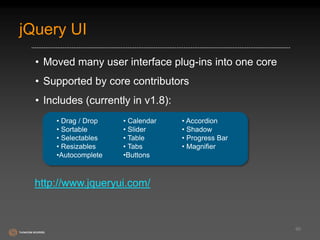 jQuery UI 
• Moved many user interface plug-ins into one core 
• Supported by core contributors 
• Includes (currently in v1.8): 
66 
• Drag / Drop 
• Sortable 
• Selectables 
• Resizables 
•Autocomplete 
• Calendar 
• Slider 
• Table 
• Tabs 
•Buttons 
• Accordion 
• Shadow 
• Progress Bar 
• Magnifier 
http://www.jqueryui.com/ 
 