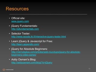 Resources 
• Official site: 
www.jquery.com 
• jQuery Fundamentals: 
http://jqfundamentals.com 
• Selector Tester: 
http://www.woods.iki.fi/interactive-jquery-tester.html 
• Learn jQuery & Javascript for Free: 
http://learn.appendto.com/ 
• jQuery for Absolute Beginners: 
http://net.tutsplus.com/articles/web-roundups/jquery-for-absolute-beginners- 
video-series/ 
• Addy Osmani’s Blog: 
http://addyosmani.com/blog/?s=jQuery 
68 
 