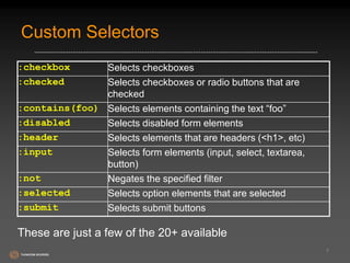 Custom Selectors 
7 
:checkbox Selects checkboxes 
:checked Selects checkboxes or radio buttons that are 
checked 
:contains(foo) Selects elements containing the text “foo” 
:disabled Selects disabled form elements 
:header Selects elements that are headers (<h1>, etc) 
:input Selects form elements (input, select, textarea, 
button) 
:not Negates the specified filter 
:selected Selects option elements that are selected 
:submit Selects submit buttons 
These are just a few of the 20+ available 
 
