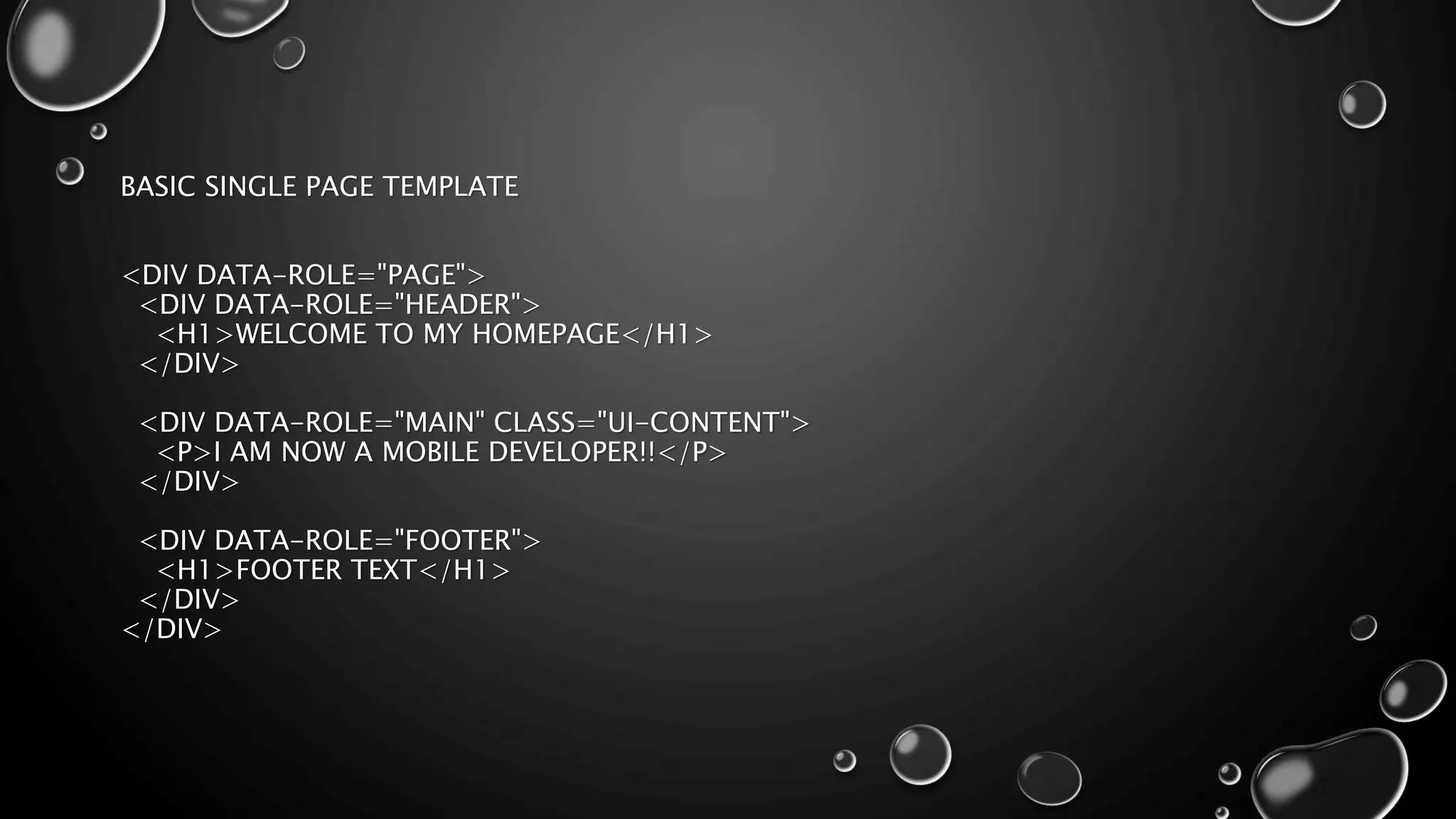 BASIC SINGLE PAGE TEMPLATE 
<DIV DATA-ROLE="PAGE"> 
<DIV DATA-ROLE="HEADER"> 
<H1>WELCOME TO MY HOMEPAGE</H1> 
</DIV> 
<DIV DATA-ROLE="MAIN" CLASS="UI-CONTENT"> 
<P>I AM NOW A MOBILE DEVELOPER!!</P> 
</DIV> 
<DIV DATA-ROLE="FOOTER"> 
<H1>FOOTER TEXT</H1> 
</DIV> 
</DIV> 
 