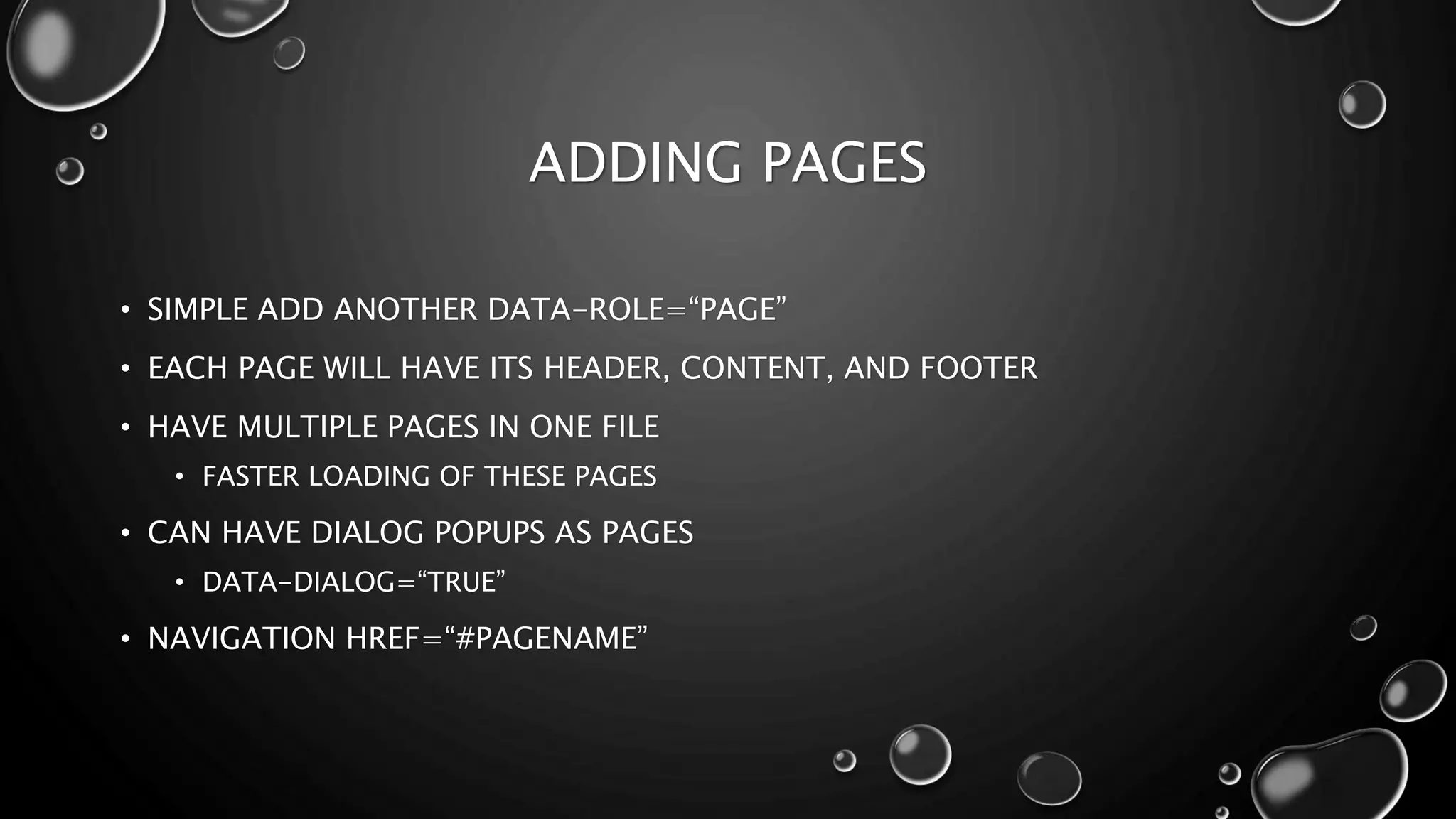 ADDING PAGES 
• SIMPLE ADD ANOTHER DATA-ROLE=“PAGE” 
• EACH PAGE WILL HAVE ITS HEADER, CONTENT, AND FOOTER 
• HAVE MULTIPLE PAGES IN ONE FILE 
• FASTER LOADING OF THESE PAGES 
• CAN HAVE DIALOG POPUPS AS PAGES 
• DATA-DIALOG=“TRUE” 
• NAVIGATION HREF=“#PAGENAME” 
 