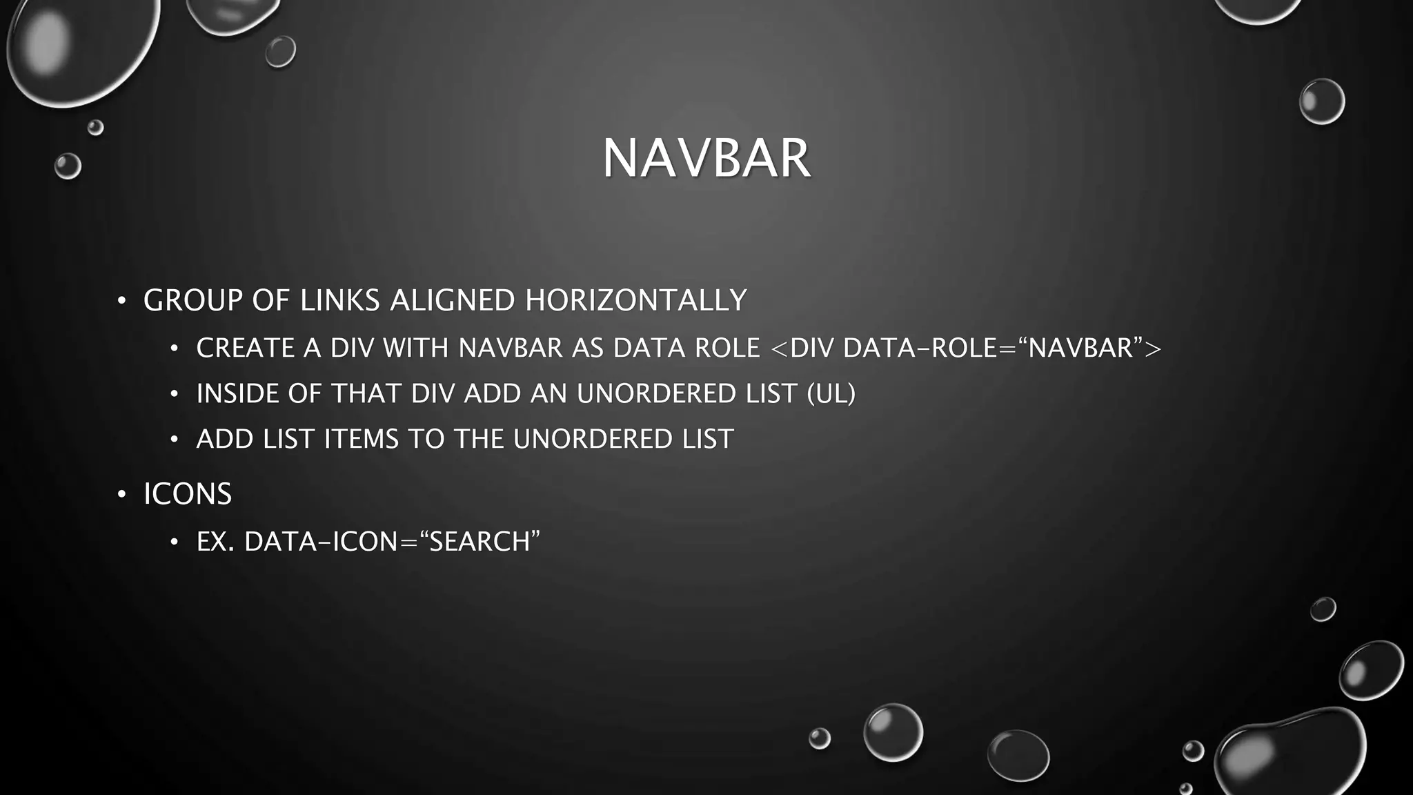 NAVBAR 
• GROUP OF LINKS ALIGNED HORIZONTALLY 
• CREATE A DIV WITH NAVBAR AS DATA ROLE <DIV DATA-ROLE=“NAVBAR”> 
• INSIDE OF THAT DIV ADD AN UNORDERED LIST (UL) 
• ADD LIST ITEMS TO THE UNORDERED LIST 
• ICONS 
• EX. DATA-ICON=“SEARCH” 
 