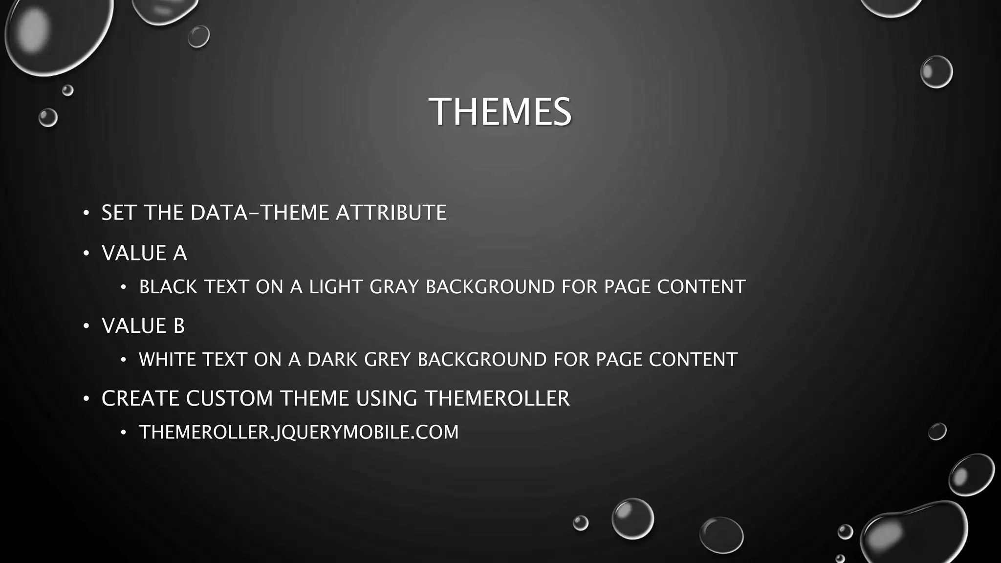 THEMES 
• SET THE DATA-THEME ATTRIBUTE 
• VALUE A 
• BLACK TEXT ON A LIGHT GRAY BACKGROUND FOR PAGE CONTENT 
• VALUE B 
• WHITE TEXT ON A DARK GREY BACKGROUND FOR PAGE CONTENT 
• CREATE CUSTOM THEME USING THEMEROLLER 
• THEMEROLLER.JQUERYMOBILE.COM 
 