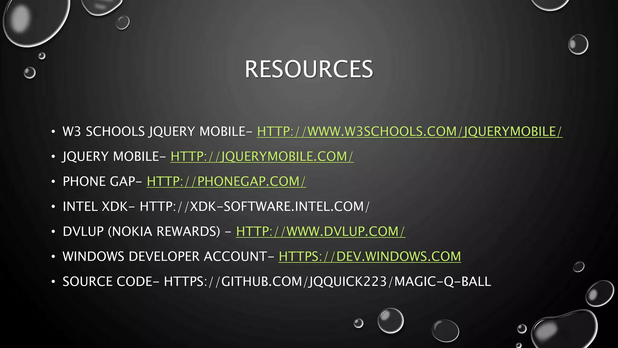 RESOURCES 
• W3 SCHOOLS JQUERY MOBILE- HTTP://WWW.W3SCHOOLS.COM/JQUERYMOBILE/ 
• JQUERY MOBILE- HTTP://JQUERYMOBILE.COM/ 
• PHONE GAP- HTTP://PHONEGAP.COM/ 
• INTEL XDK- HTTP://XDK-SOFTWARE.INTEL.COM/ 
• DVLUP (NOKIA REWARDS) - HTTP://WWW.DVLUP.COM/ 
• WINDOWS DEVELOPER ACCOUNT- HTTPS://DEV.WINDOWS.COM 
• SOURCE CODE- HTTPS://GITHUB.COM/JQQUICK223/MAGIC-Q-BALL 
