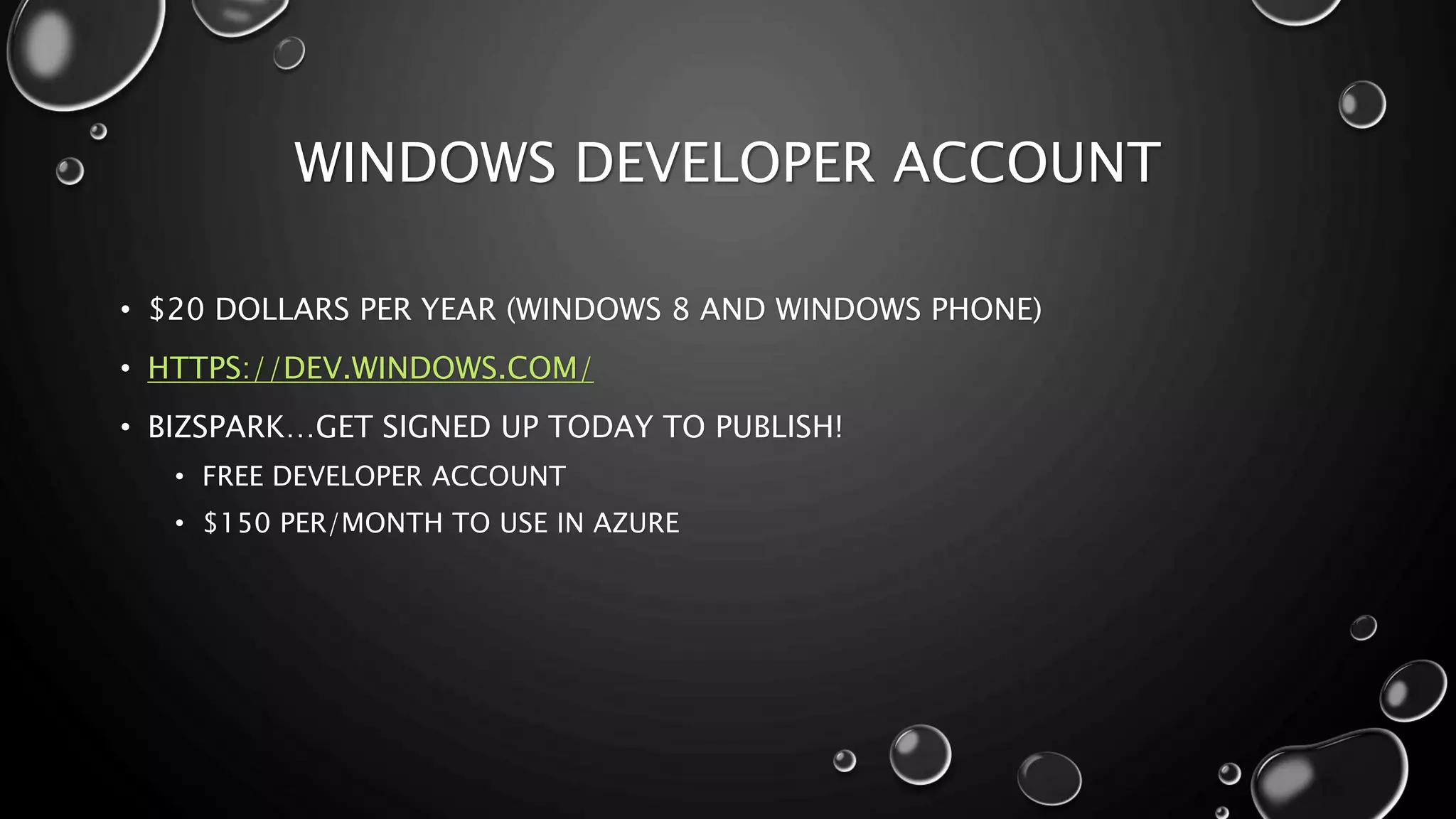 WINDOWS DEVELOPER ACCOUNT 
• $20 DOLLARS PER YEAR (WINDOWS 8 AND WINDOWS PHONE) 
• HTTPS://DEV.WINDOWS.COM/ 
• BIZSPARK…GET SIGNED UP TODAY TO PUBLISH! 
• FREE DEVELOPER ACCOUNT 
• $150 PER/MONTH TO USE IN AZURE 
 