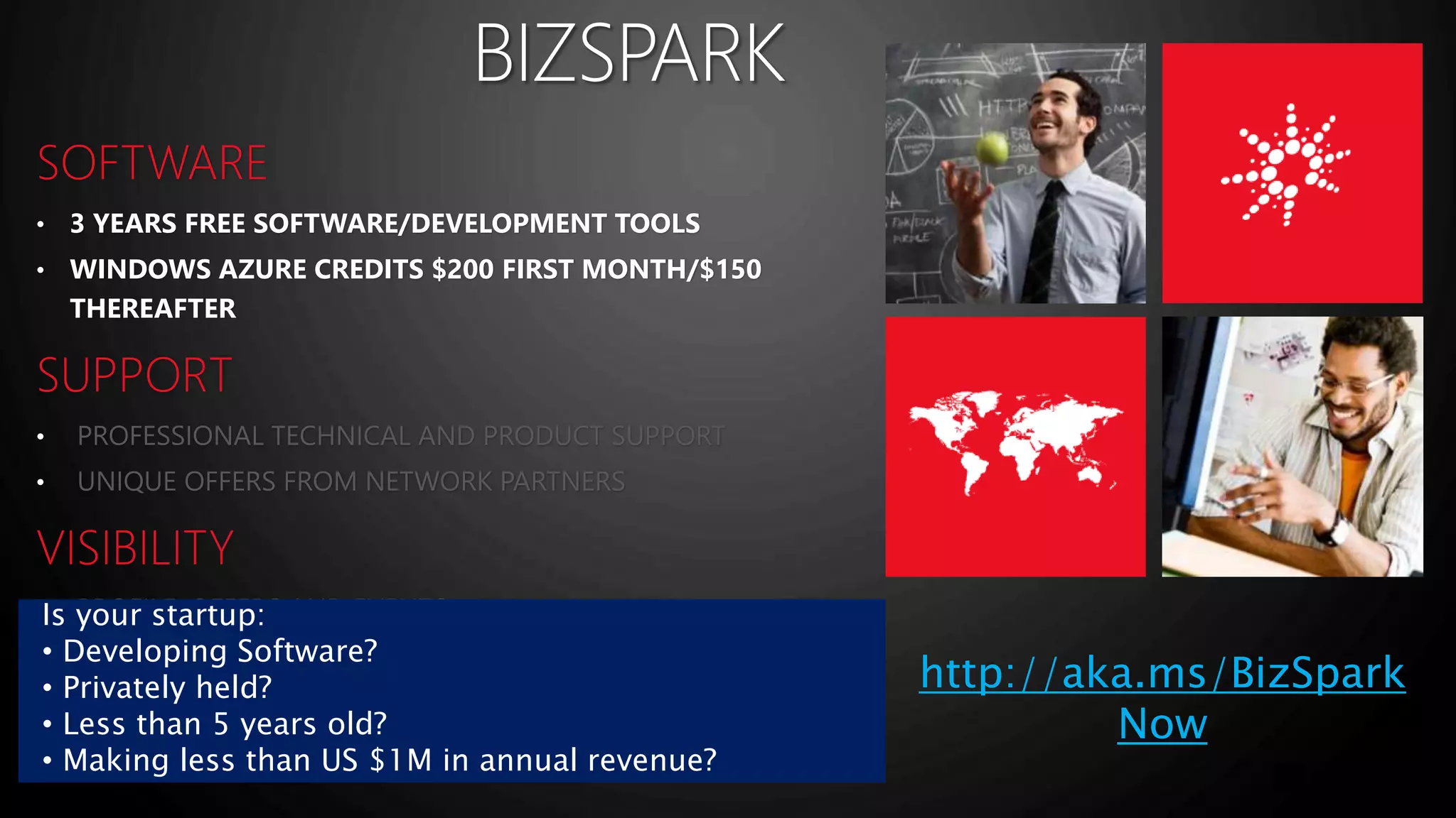 • 3 YEARS FREE SOFTWARE/DEVELOPMENT TOOLS 
• WINDOWS AZURE CREDITS $200 FIRST MONTH/$150 
THEREAFTER 
• 
• 
• 
• 
• 
Is your startup: 
• Developing Software? 
• Privately held? 
• Less than 5 years old? 
• Making less than US $1M in annual revenue? 
http://aka.ms/BizSpark 
Now 
 