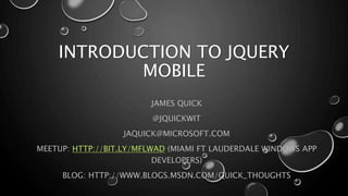 INTRODUCTION TO JQUERY 
MOBILE 
JAMES QUICK 
@JQUICKWIT 
JAQUICK@MICROSOFT.COM 
MEETUP: HTTP://BIT.LY/MFLWAD (MIAMI FT LAUDERDALE WINDOWS APP 
DEVELOPERS) 
BLOG: HTTP://WWW.BLOGS.MSDN.COM/QUICK_THOUGHTS 
 