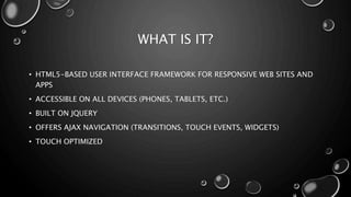 WHAT IS IT? 
• HTML5-BASED USER INTERFACE FRAMEWORK FOR RESPONSIVE WEB SITES AND 
APPS 
• ACCESSIBLE ON ALL DEVICES (PHONES, TABLETS, ETC.) 
• BUILT ON JQUERY 
• OFFERS AJAX NAVIGATION (TRANSITIONS, TOUCH EVENTS, WIDGETS) 
• TOUCH OPTIMIZED 
 