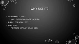 WHY USE IT? 
• WRITE LESS/DO MORE 
• WRITE ONCE HIT ALL MAJOR PLATFORMS 
• THEMES FOR MOBILE FEEL 
• RESPONSIVE 
• ADAPTS TO DIFFERENT SCREEN SIZES 
 