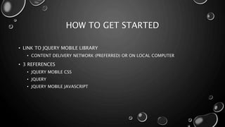 HOW TO GET STARTED 
• LINK TO JQUERY MOBILE LIBRARY 
• CONTENT DELIVERY NETWORK (PREFERRED) OR ON LOCAL COMPUTER 
• 3 REFERENCES 
• JQUERY MOBILE CSS 
• JQUERY 
• JQUERY MOBILE JAVASCRIPT 
 