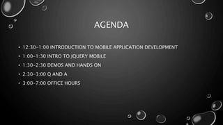 AGENDA 
• 12:30-1:00 INTRODUCTION TO MOBILE APPLICATION DEVELOPMENT 
• 1:00-1:30 INTRO TO JQUERY MOBILE 
• 1:30-2:30 DEMOS AND HANDS ON 
• 2:30-3:00 Q AND A 
• 3:00-7:00 OFFICE HOURS 
 