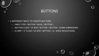 BUTTONS 
• 3 DIFFERENT WAYS TO CREATE BUTTONS 
• <INPUT TYPE="BUTTON" VALUE="BUTTON"> 
• <BUTTON CLASS="UI-BTN">BUTTON</BUTTON> (FORM SUBMISSIONS) 
• <A HREF="#" CLASS="UI-BTN">BUTTON</A> (PAGE NAVIGATIONS) 
 